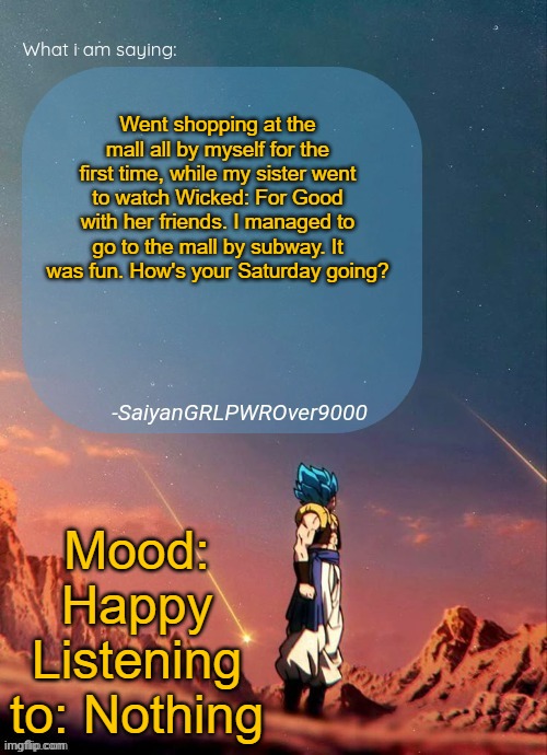 SayianGRLPWROver9000's NEW Announcement page | Went shopping at the mall all by myself for the first time, while my sister went to watch Wicked: For Good with her friends. I managed to go to the mall by subway. It was fun. How's your Saturday going? Mood: Happy
Listening to: Nothing | image tagged in sayiangrlpwrover9000's new announcement page | made w/ Imgflip meme maker
