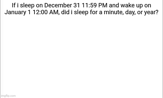 white background | If i sleep on December 31 11:59 PM and wake up on January 1 12:00 AM, did i sleep for a minute, day, or year? | image tagged in white background | made w/ Imgflip meme maker