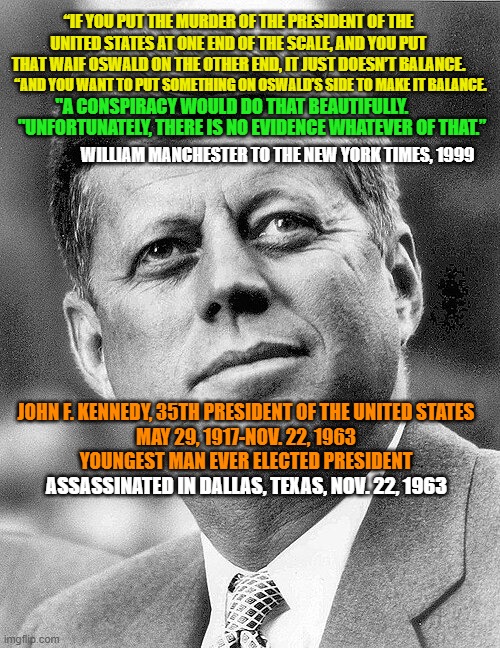 In Memoriam JFK | “IF YOU PUT THE MURDER OF THE PRESIDENT OF THE UNITED STATES AT ONE END OF THE SCALE, AND YOU PUT THAT WAIF OSWALD ON THE OTHER END, IT JUST DOESN’T BALANCE. "A CONSPIRACY WOULD DO THAT BEAUTIFULLY. “AND YOU WANT TO PUT SOMETHING ON OSWALD’S SIDE TO MAKE IT BALANCE. "UNFORTUNATELY, THERE IS NO EVIDENCE WHATEVER OF THAT.”; WILLIAM MANCHESTER TO THE NEW YORK TIMES, 1999; JOHN F. KENNEDY, 35TH PRESIDENT OF THE UNITED STATES
MAY 29, 1917-NOV. 22, 1963
YOUNGEST MAN EVER ELECTED PRESIDENT; ASSASSINATED IN DALLAS, TEXAS, NOV. 22, 1963 | image tagged in jfk,john f kennedy,assassination,conspiracy theory | made w/ Imgflip meme maker