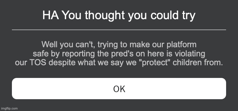 Roblox need's to die off. Or get new owners. None of which will ever happen. | HA You thought you could try; Well you can't, trying to make our platform safe by reporting the pred's on here is violating our TOS despite what we say we "protect" children from. | image tagged in roblox error message | made w/ Imgflip meme maker