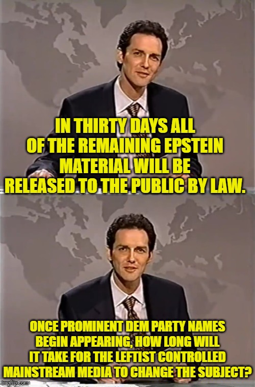 Stock up on popcorn. | IN THIRTY DAYS ALL OF THE REMAINING EPSTEIN MATERIAL WILL BE RELEASED TO THE PUBLIC BY LAW. ONCE PROMINENT DEM PARTY NAMES BEGIN APPEARING, HOW LONG WILL IT TAKE FOR THE LEFTIST CONTROLLED MAINSTREAM MEDIA TO CHANGE THE SUBJECT? | image tagged in weekend update with norm | made w/ Imgflip meme maker