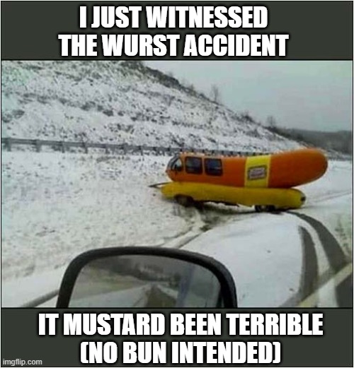 Hot Diggity Dog ! | I JUST WITNESSED THE WURST ACCIDENT; IT MUSTARD BEEN TERRIBLE
(NO BUN INTENDED) | image tagged in hot dog,crash,bad puns | made w/ Imgflip meme maker