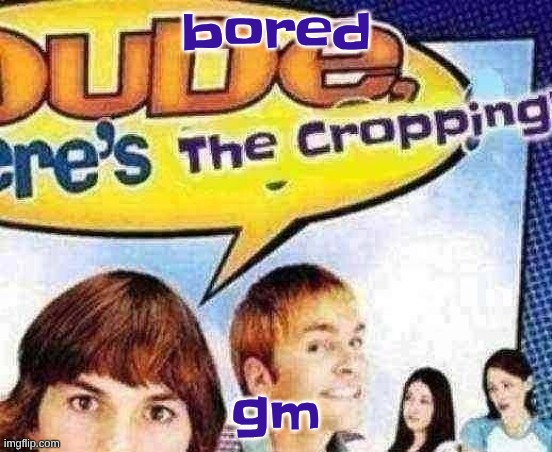 dude where's the cropping | bored; gm | image tagged in dude where's the cropping | made w/ Imgflip meme maker