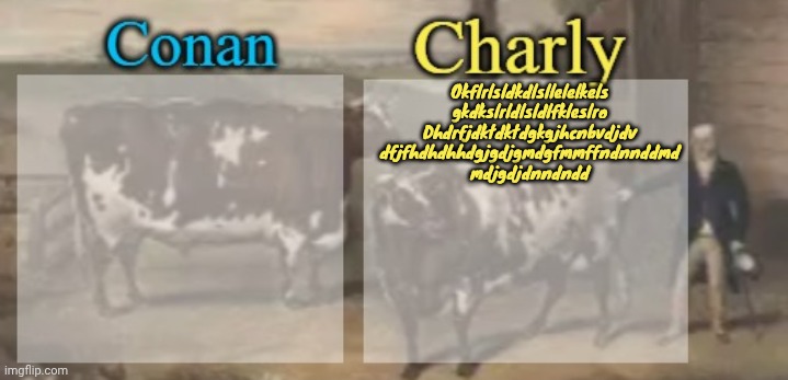 conan + charly cows temp v1 | Okflrlsldkdlsllelelkels
gkdkslrldlsldlfkleslro
Dhdrfjdktdktdgkgjhcnbvdjdv
dfjfhdhdhhdgjgdjgmdgfmmffndnnddmd
mdjgdjdnndndd | image tagged in conan charly cows temp v1 | made w/ Imgflip meme maker
