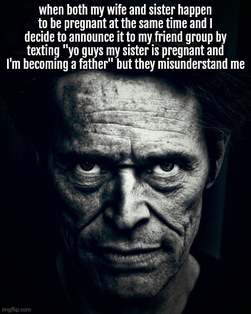 Willem Dafoe stare | when both my wife and sister happen to be pregnant at the same time and I decide to announce it to my friend group by texting "yo guys my sister is pregnant and I'm becoming a father" but they misunderstand me | image tagged in willem dafoe stare | made w/ Imgflip meme maker