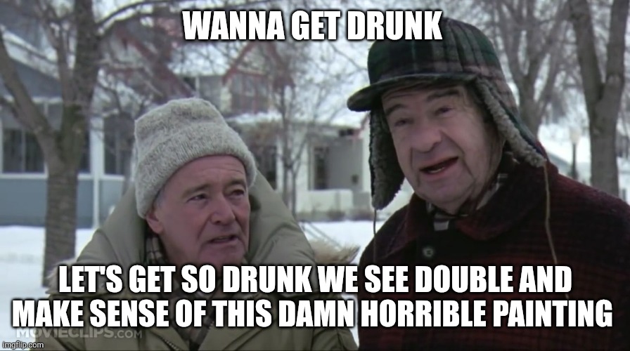 Grumpy old men  | WANNA GET DRUNK LET'S GET SO DRUNK WE SEE DOUBLE AND MAKE SENSE OF THIS DAMN HORRIBLE PAINTING | image tagged in grumpy old men | made w/ Imgflip meme maker