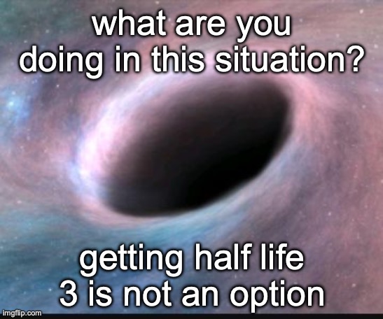 Black hole | what are you doing in this situation? getting half life 3 is not an option | image tagged in black hole | made w/ Imgflip meme maker