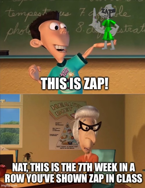 X… this is the 7th week in a row you showed Y in the row ... | THIS IS ZAP! NAT, THIS IS THE 7TH WEEK IN A
ROW YOU’VE SHOWN ZAP IN CLASS | image tagged in x this is the 7th week in a row you showed y in the row | made w/ Imgflip meme maker