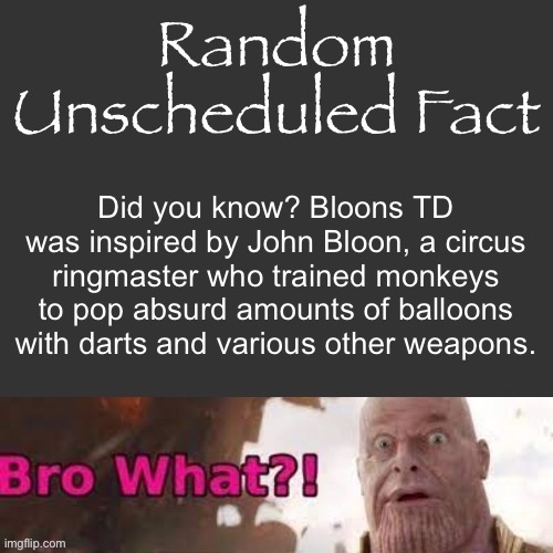 Random Unscheduled Fact | Did you know? Bloons TD was inspired by John Bloon, a circus ringmaster who trained monkeys to pop absurd amounts of balloons with darts and various other weapons. | image tagged in random unscheduled fact | made w/ Imgflip meme maker