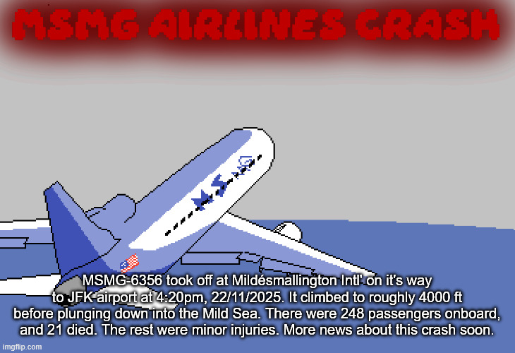 MSMG AIRLINES CRASH; MSMG-6356 took off at Mildésmallington Intl' on it's way to JFK airport at 4:20pm, 22/11/2025. It climbed to roughly 4000 ft before plunging down into the Mild Sea. There were 248 passengers onboard, and 21 died. The rest were minor injuries. More news about this crash soon. | made w/ Imgflip meme maker