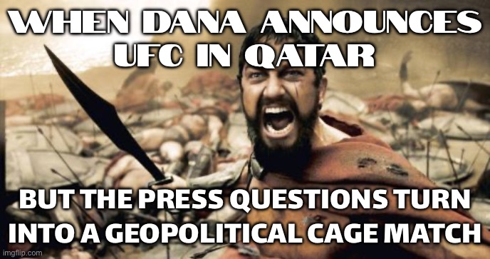 UFC IN QATAR BE LIKE: TONIGHT WE DINE... ON PUBLIC RELATIONS STATEMENTS | WHEN DANA ANNOUNCES
UFC IN QATAR; BUT THE PRESS QUESTIONS TURN INTO A GEOPOLITICAL CAGE MATCH | image tagged in memes,sparta leonidas,geography,middle east,ufc,sports fans | made w/ Imgflip meme maker
