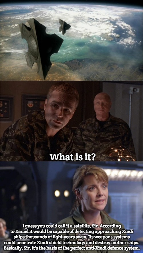 Stargate command-Xindi War | What is it? I guess you could call it a satellite, Sir. According to Daniel it would be capable of detecting approaching Xindi ships thousands of light-years away. Its weapons systems could penetrate Xindi shield technology and destroy mother ships. Basically, Sir, it's the basis of the perfect anti-Xindi defence system. | image tagged in stargate,slavic lives matter,slavic stargate | made w/ Imgflip meme maker