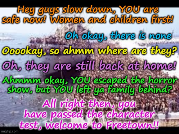 Refugees Welcome! | Hey guys slow down, YOU are safe now! Women and children first! Oh okay, there is none; Ooookay, so ahmm where are they? Oh, they are still back at home! Ahmmm okay, YOU escaped the horror show, but YOU left ya family behind? Yarra Man; All right then, you have passed the character test, welcome to Freetown!! | image tagged in self gratification by proxy,virtue signalling woke,european islamic union ursula von der leyen,united islamic kingdom,bidens usa | made w/ Imgflip meme maker