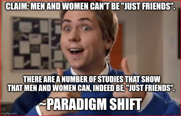 Inbetweeners | CLAIM: MEN AND WOMEN CAN'T BE "JUST FRIENDS". THERE ARE A NUMBER OF STUDIES THAT SHOW THAT MEN AND WOMEN CAN, INDEED BE, "JUST FRIENDS". ~PARADIGM SHIFT | image tagged in inbetweeners | made w/ Imgflip meme maker