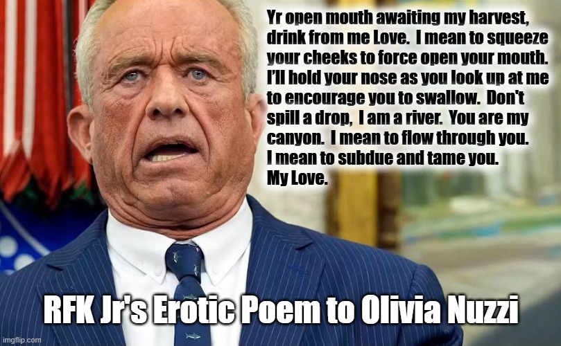 Sicko RFK Jr. | Yr open mouth awaiting my harvest, 

drink from me Love.  I mean to squeeze

your cheeks to force open your mouth.

I’ll hold your nose as you look up at me 
to encourage you to swallow.  Don't
spill a drop,  I am a river.  You are my
canyon.  I mean to flow through you.
I mean to subdue and tame you.
My Love. RFK Jr's Erotic Poem to Olivia Nuzzi | image tagged in rfk jr,love,poem,sicko mode | made w/ Imgflip meme maker
