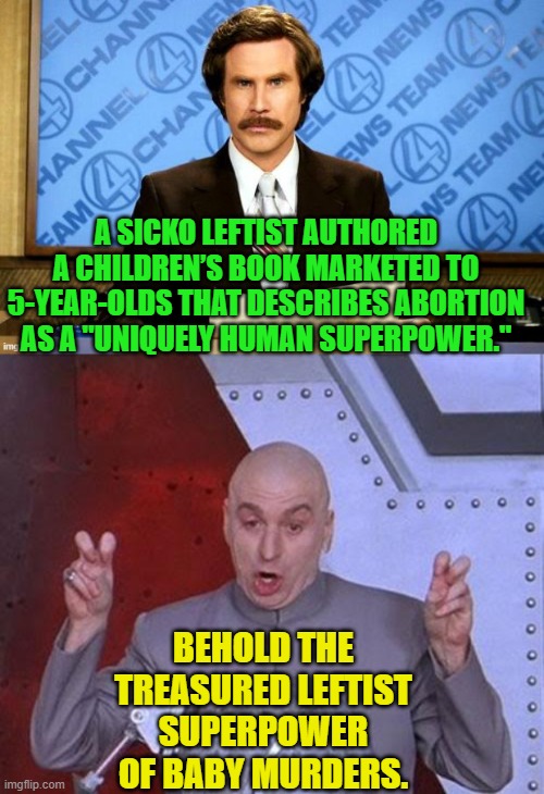Just when you think that the degenerate Left cannot sink any farther they invent new depths. | A SICKO LEFTIST AUTHORED A CHILDREN’S BOOK MARKETED TO 5-YEAR-OLDS THAT DESCRIBES ABORTION AS A "UNIQUELY HUMAN SUPERPOWER."; BEHOLD THE TREASURED LEFTIST SUPERPOWER OF BABY MURDERS. | image tagged in dr evil laser | made w/ Imgflip meme maker