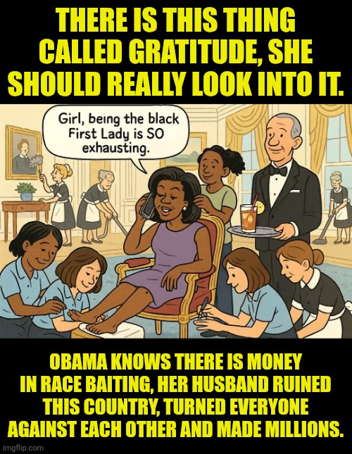 Michelle Obama exhaustion | THERE IS THIS THING CALLED GRATITUDE, SHE SHOULD REALLY LOOK INTO IT. OBAMA KNOWS THERE IS MONEY IN RACE BAITING, HER HUSBAND RUINED THIS COUNTRY, TURNED EVERYONE AGAINST EACH OTHER AND MADE MILLIONS. | image tagged in race baiting,obama,gratitude,oppression,complaining | made w/ Imgflip meme maker