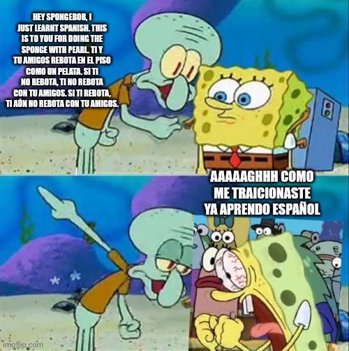 Spanish be like | HEY SPONGEBOB, I JUST LEARNT SPANISH. THIS IS TO YOU FOR DOING THE SPONGE WITH PEARL. TI Y TU AMIGOS REBOTA EN EL PISO COMO UN PELATA. SI TI NO REBOTA, TI NO REBOTA CON TU AMIGOS. SI TI REBOTA, TI AÚN NO REBOTA CON TU AMIGOS. AAAAAGHHH COMO ME TRAICIONASTE YA APRENDO ESPAÑOL | image tagged in memes,talk to spongebob | made w/ Imgflip meme maker