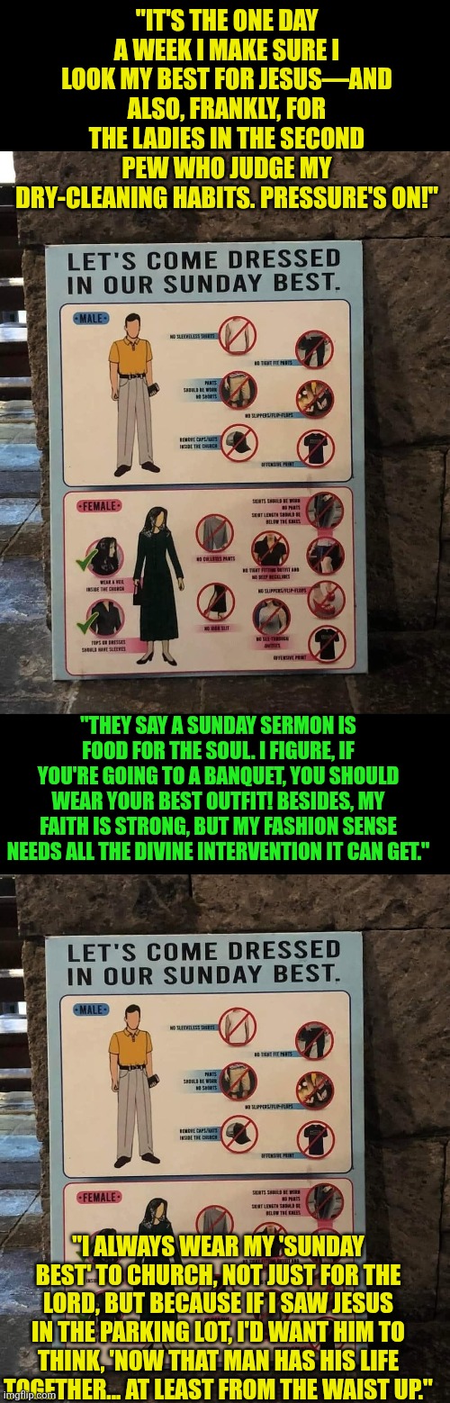 Sunday's Best | "IT'S THE ONE DAY A WEEK I MAKE SURE I LOOK MY BEST FOR JESUS—AND ALSO, FRANKLY, FOR THE LADIES IN THE SECOND PEW WHO JUDGE MY DRY-CLEANING HABITS. PRESSURE'S ON!"; "THEY SAY A SUNDAY SERMON IS FOOD FOR THE SOUL. I FIGURE, IF YOU'RE GOING TO A BANQUET, YOU SHOULD WEAR YOUR BEST OUTFIT! BESIDES, MY FAITH IS STRONG, BUT MY FASHION SENSE NEEDS ALL THE DIVINE INTERVENTION IT CAN GET."; "I ALWAYS WEAR MY 'SUNDAY BEST' TO CHURCH, NOT JUST FOR THE LORD, BUT BECAUSE IF I SAW JESUS IN THE PARKING LOT, I'D WANT HIM TO THINK, 'NOW THAT MAN HAS HIS LIFE TOGETHER... AT LEAST FROM THE WAIST UP." | image tagged in sunday's best,jesus,reverence,respect,sunday | made w/ Imgflip meme maker