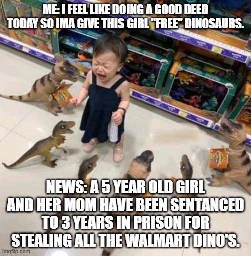 Overwhelmed girl | ME: I FEEL LIKE DOING A GOOD DEED TODAY SO IMA GIVE THIS GIRL "FREE" DINOSAURS. NEWS: A 5 YEAR OLD GIRL AND HER MOM HAVE BEEN SENTANCED TO 3 YEARS IN PRISON FOR STEALING ALL THE WALMART DINO'S. | image tagged in overwhelmed girl | made w/ Imgflip meme maker