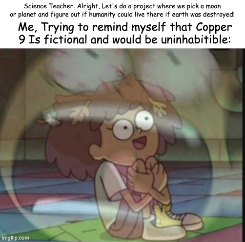 SUFFERING (I'm doing Io btw, It's possible for us to live underground there) | Science Teacher: Alright, Let's do a project where we pick a moon or planet and figure out if humanity could live there if earth was destroyed! Me, Trying to remind myself that Copper 9 Is fictional and would be uninhabitible: | image tagged in internal screaming amphibia,murder drones,homework,uggghh | made w/ Imgflip meme maker