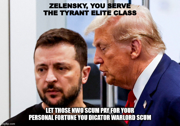 Trump Zelensky | ZELENSKY, YOU SERVE THE TYRANT ELITE CLASS; LET THOSE NWO SCUM PAY FOR YOUR PERSONAL FORTUNE YOU DICATOR WARLORD SCUM | image tagged in trump zelensky | made w/ Imgflip meme maker
