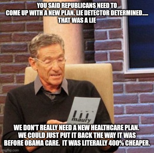 Maury Lie Detector | YOU SAID REPUBLICANS NEED TO COME UP WITH A NEW PLAN. LIE DETECTOR DETERMINED.....
THAT WAS A LIE; WE DON'T REALLY NEED A NEW HEALTHCARE PLAN. 
WE COULD JUST PUT IT BACK THE WAY IT WAS BEFORE OBAMA CARE.  IT WAS LITERALLY 400% CHEAPER. | image tagged in memes,maury lie detector | made w/ Imgflip meme maker