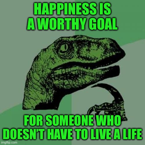 Philosoraptor Meme | HAPPINESS IS A WORTHY GOAL; FOR SOMEONE WHO DOESN’T HAVE TO LIVE A LIFE | image tagged in memes,philosoraptor | made w/ Imgflip meme maker