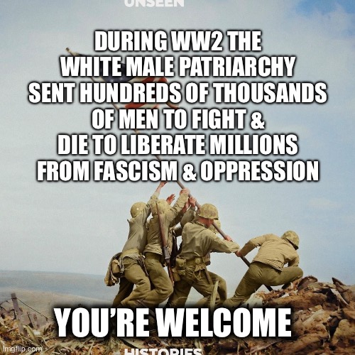 DURING WW2 THE WHITE MALE PATRIARCHY SENT HUNDREDS OF THOUSANDS OF MEN TO FIGHT & DIE TO LIBERATE MILLIONS FROM FASCISM & OPPRESSION; YOU’RE WELCOME | made w/ Imgflip meme maker