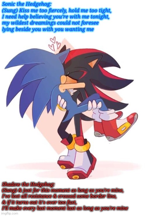 Sonic & Shadow singing "As Long As You're Mine" | Sonic the Hedgehog:
(Sung) Kiss me too fiercely, hold me too tight,
I need help believing you're with me tonight,
my wildest dreamings could not foresee
lying beside you with you wanting me; Shadow the Hedgehog:
(Sung) & just for this moment as long as you're mine,
I've lost all resistance & crossed some border line,
& if it turns out it's over too fast,
I'll make every last moment last as long as you're mine | image tagged in why sonadow | made w/ Imgflip meme maker