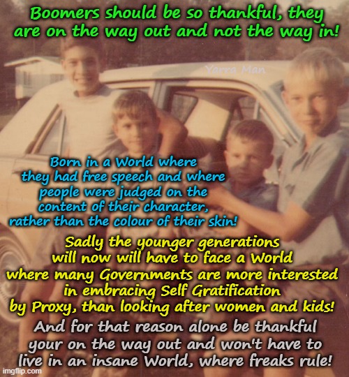 Thank God I am a Boomer and on the way out, not the way in! | Boomers should be so thankful, they are on the way out and not the way in! Yarra Man; Born in a World where they had free speech and where people were judged on the content of their character, rather than the colour of their skin! Sadly the younger generations will now will have to face a World where many Governments are more interested in embracing Self Gratification by Proxy, than looking after women and kids! And for that reason alone be thankful your on the way out and won't have to live in an insane World, where freaks rule! | image tagged in self gratification by proxy woke virtue signalling,embracing insanity,embracing islam and fairy tales,uik eiu australia | made w/ Imgflip meme maker