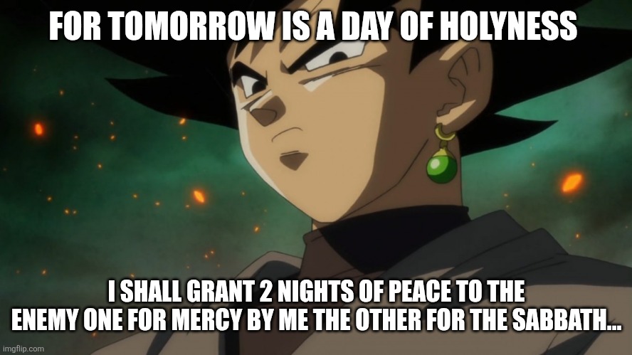 Goku Black Serious | FOR TOMORROW IS A DAY OF HOLYNESS; I SHALL GRANT 2 NIGHTS OF PEACE TO THE ENEMY ONE FOR MERCY BY ME THE OTHER FOR THE SABBATH... | image tagged in goku black serious | made w/ Imgflip meme maker