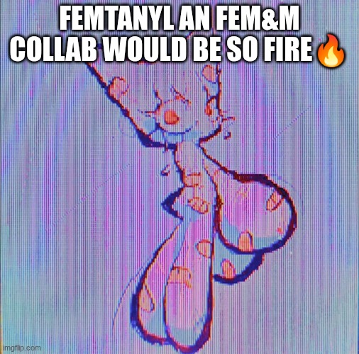 femtanyl | FEMTANYL AN FEM&M COLLAB WOULD BE SO FIRE🔥 | image tagged in femtanyl | made w/ Imgflip meme maker