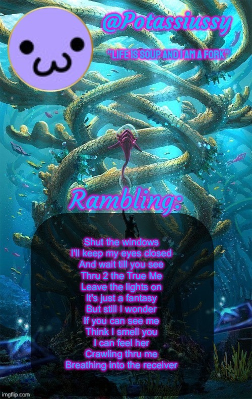 Another shitty announcement template | Shut the windows
I'll keep my eyes closed
And wait till you see
Thru 2 the True Me
Leave the lights on
It's just a fantasy
But still I wonder
If you can see me
Think I smell you
I can feel her
Crawling thru me
Breathing into the receiver | image tagged in another shitty announcement template | made w/ Imgflip meme maker