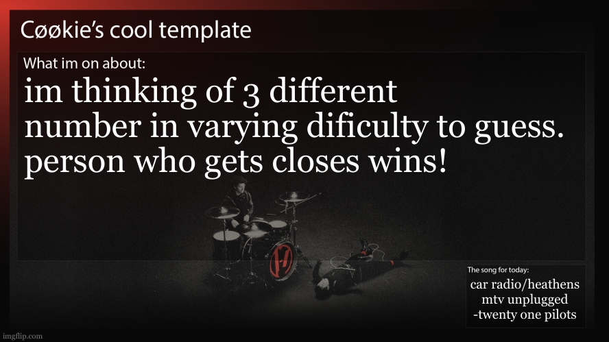 anything goes. ill give you a varience from the number for the first two. that will be your score. | im thinking of 3 different number in varying dificulty to guess. 
person who gets closes wins! car radio/heathens mtv unplugged
-twenty one pilots | image tagged in dear mods can i please make this a sawtrap it would be so funny | made w/ Imgflip meme maker