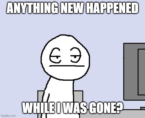 Bored of this crap | ANYTHING NEW HAPPENED; WHILE I WAS GONE? | image tagged in bored of this crap | made w/ Imgflip meme maker