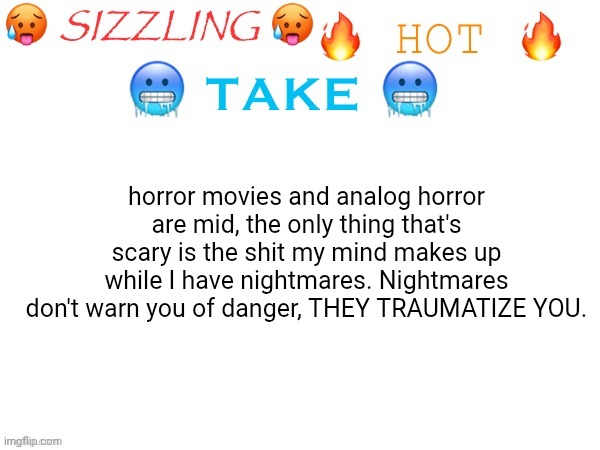 sizzling hot take | horror movies and analog horror are mid, the only thing that's scary is the shit my mind makes up while I have nightmares. Nightmares don't warn you of danger, THEY TRAUMATIZE YOU. | image tagged in sizzling hot take,nightmare | made w/ Imgflip meme maker