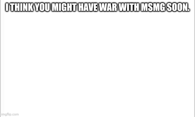 white background | I THINK YOU MIGHT HAVE WAR WITH MSMG SOON. | image tagged in white background | made w/ Imgflip meme maker