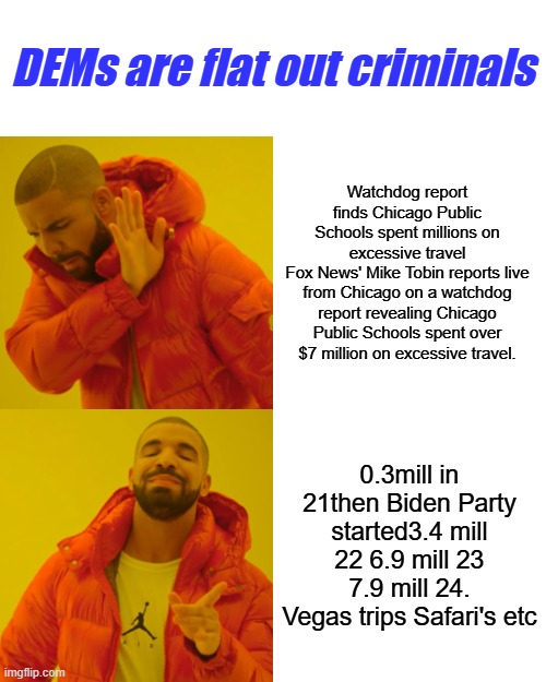 Its undeniable and there's patterns proving it. | DEMs are flat out criminals; Watchdog report finds Chicago Public Schools spent millions on excessive travel
Fox News' Mike Tobin reports live from Chicago on a watchdog report revealing Chicago Public Schools spent over $7 million on excessive travel. 0.3mill in 21then Biden Party started3.4 mill 22 6.9 mill 23 7.9 mill 24. Vegas trips Safari's etc | image tagged in memes,drake hotline bling | made w/ Imgflip meme maker