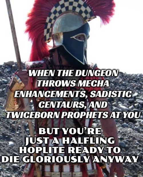WHEN THE DUNGEON THROWS MECHA ENHANCEMENTS, SADISTIC CENTAURS, AND TWICEBORN PROPHETS AT YOU | WHEN THE DUNGEON THROWS MECHA ENHANCEMENTS, SADISTIC CENTAURS, AND TWICEBORN PROPHETS AT YOU; BUT YOU’RE JUST A HALFLING HOPLITE READY TO DIE GLORIOUSLY ANYWAY | image tagged in spartan warrior,this is sparta,this is sparta meme,sparta,gaming,greece | made w/ Imgflip meme maker