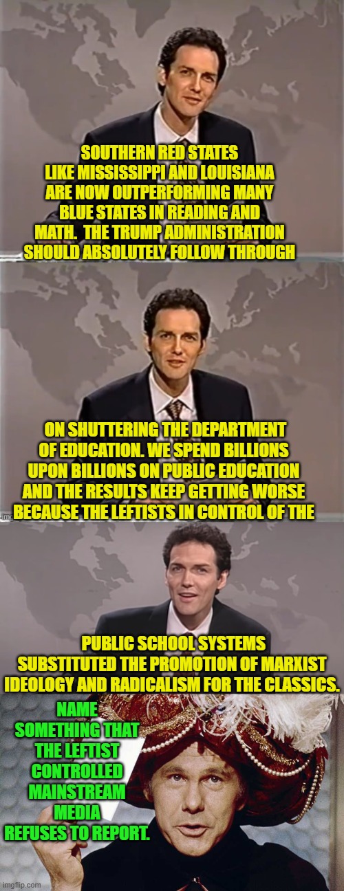 (Meh) This bears repeating once in a while. | SOUTHERN RED STATES LIKE MISSISSIPPI AND LOUISIANA ARE NOW OUTPERFORMING MANY BLUE STATES IN READING AND MATH.  THE TRUMP ADMINISTRATION SHOULD ABSOLUTELY FOLLOW THROUGH; ON SHUTTERING THE DEPARTMENT OF EDUCATION. WE SPEND BILLIONS UPON BILLIONS ON PUBLIC EDUCATION AND THE RESULTS KEEP GETTING WORSE BECAUSE THE LEFTISTS IN CONTROL OF THE; PUBLIC SCHOOL SYSTEMS SUBSTITUTED THE PROMOTION OF MARXIST IDEOLOGY AND RADICALISM FOR THE CLASSICS. NAME SOMETHING THAT THE LEFTIST CONTROLLED MAINSTREAM MEDIA REFUSES TO REPORT. | image tagged in weekend update with norm | made w/ Imgflip meme maker