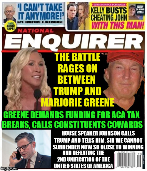 National Enquirer MTG vs DJT | THE BATTLE RAGES ON BETWEEN 
TRUMP AND MARJORIE GREENE; GREENE DEMANDS FUNDING FOR ACA TAX 
BREAKS, CALLS CONSTITUENTS COWARDS; HOUSE SPEAKER JOHNSON CALLS TRUMP AND TELLS HIM, SIR WE CANNOT SURRENDER NOW SO CLOSE TO WINNING; AND DEFEATING THE 2ND UNIFICATION OF THE UNTIED STATES OF AMERICA | image tagged in national enquirer mtg vs djt,obamacare repealed no replace,trump flips to liberal after mamdani,trump's a caplialistic socialist | made w/ Imgflip meme maker
