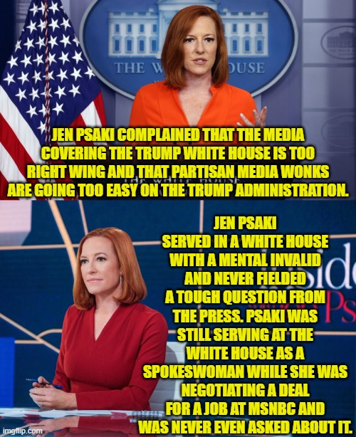 In the leftist world, in which reality is 180 degrees opposite of what sane people experience. | JEN PSAKI SERVED IN A WHITE HOUSE WITH A MENTAL INVALID AND NEVER FIELDED A TOUGH QUESTION FROM THE PRESS. PSAKI WAS STILL SERVING AT THE WHITE HOUSE AS A SPOKESWOMAN WHILE SHE WAS NEGOTIATING A DEAL FOR A JOB AT MSNBC AND WAS NEVER EVEN ASKED ABOUT IT. JEN PSAKI COMPLAINED THAT THE MEDIA COVERING THE TRUMP WHITE HOUSE IS TOO RIGHT WING AND THAT PARTISAN MEDIA WONKS ARE GOING TOO EASY ON THE TRUMP ADMINISTRATION. | image tagged in yep | made w/ Imgflip meme maker