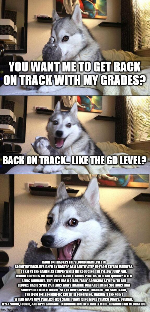 is that a geometry dash reference!? | YOU WANT ME TO GET BACK ON TRACK WITH MY GRADES? BACK ON TRACK.. LIKE THE GD LEVEL? BACK ON TRACK IS THE SECOND MAIN LEVEL IN GEOMETRY DASH, DESIGNED BY ROBTOP AS A GENTLE STEP UP FROM STEREO MADNESS. IT KEEPS THE GAMEPLAY SIMPLE WHILE INTRODUCING THE YELLOW JUMP PAD, WHICH BOUNCES THE CUBE HIGHER AND TEACHES PLAYERS TO REACT QUICKLY AFTER BEING LAUNCHED. THE LEVEL HAS A CLEAN, EARLY-GD VISUAL STYLE WITH RED BLOCKS, BASIC SPIKE PATTERNS, AND STRAIGHTFORWARD TIMING SECTIONS THAT SLOWLY BUILD CONFIDENCE. SET TO DJVI’S UPBEAT TRACK OF THE SAME NAME, THE LEVEL FEELS ENERGETIC BUT STILL FORGIVING, MAKING IT THE POINT WHERE MANY NEW PLAYERS FIRST START PRACTISING MORE PRECISE JUMPS. OVERALL, IT’S A SHORT, ICONIC, AND APPROACHABLE INTRODUCTION TO SLIGHTLY MORE ADVANCED GD MECHANICS. | image tagged in memes,bad pun dog | made w/ Imgflip meme maker
