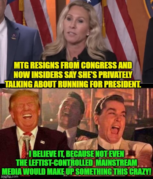 She has now fallen from a very great height. | MTG RESIGNS FROM CONGRESS AND NOW INSIDERS SAY SHE'S PRIVATELY TALKING ABOUT RUNNING FOR PRESIDENT. I BELIEVE IT, BECAUSE NOT EVEN THE LEFTIST-CONTROLLED  MAINSTREAM MEDIA WOULD MAKE UP SOMETHING THIS CRAZY! | image tagged in yep | made w/ Imgflip meme maker