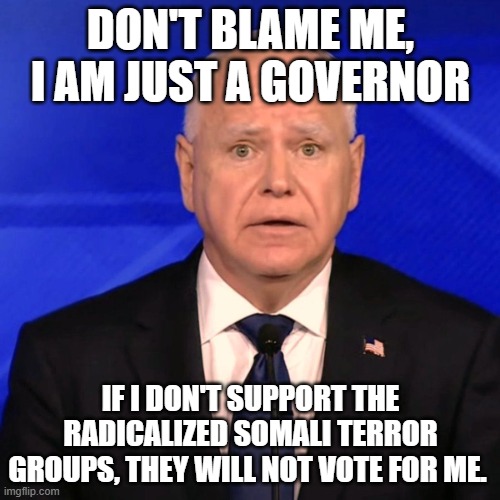 Poor Tim, he just wants to keep his job | DON'T BLAME ME, I AM JUST A GOVERNOR; IF I DON'T SUPPORT THE RADICALIZED SOMALI TERROR GROUPS, THEY WILL NOT VOTE FOR ME. | image tagged in tim walz debate 2024,islamic terrorism,al shabaab,minnesota terrorism,corruption,democrat war on america | made w/ Imgflip meme maker
