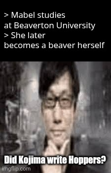 ‌ | > Mabel studies at Beaverton University
> She later becomes a beaver herself; Did Kojima write Hoppers? | image tagged in the humble hideo kojima | made w/ Imgflip meme maker