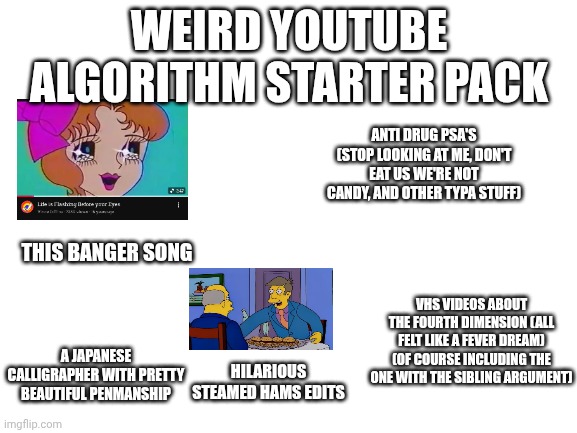 Blank White Template | WEIRD YOUTUBE ALGORITHM STARTER PACK; ANTI DRUG PSA'S (STOP LOOKING AT ME, DON'T EAT US WE'RE NOT CANDY, AND OTHER TYPA STUFF); THIS BANGER SONG; VHS VIDEOS ABOUT THE FOURTH DIMENSION (ALL FELT LIKE A FEVER DREAM) (OF COURSE INCLUDING THE ONE WITH THE SIBLING ARGUMENT); A JAPANESE CALLIGRAPHER WITH PRETTY BEAUTIFUL PENMANSHIP; HILARIOUS STEAMED HAMS EDITS | image tagged in blank white template,starter pack | made w/ Imgflip meme maker