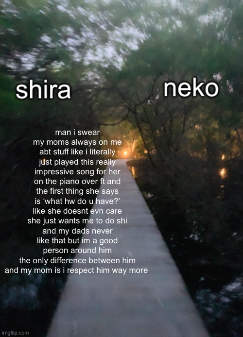 shira n neko shared temp | man i swear my moms always on me abt stuff like i literally just played this really impressive song for her on the piano over ft and the first thing she says is ‘what hw do u have?’ like she doesnt evn care she just wants me to do shi
and my dads never like that but im a good person around him
the only difference between him and my mom is i respect him way more | image tagged in shira n neko shared temp | made w/ Imgflip meme maker