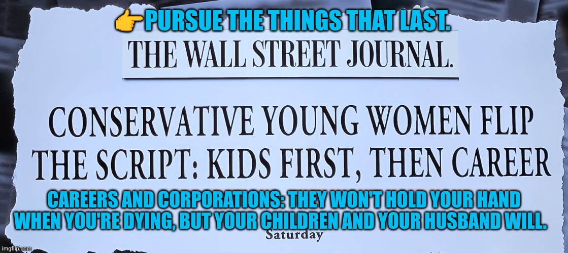 Careers and corporations: never hold your hand when you're dying | 👉PURSUE THE THINGS THAT LAST. CAREERS AND CORPORATIONS: THEY WON'T HOLD YOUR HAND WHEN YOU'RE DYING, BUT YOUR CHILDREN AND YOUR HUSBAND WILL. | image tagged in conservative women prioritize family,motherhood,marriage,family,family values,conservatives | made w/ Imgflip meme maker